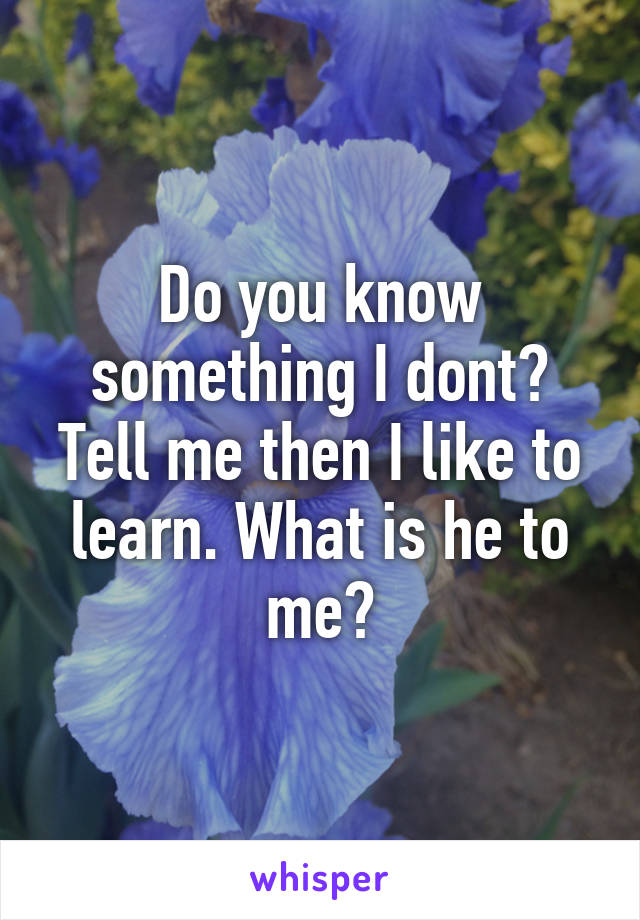 Do you know something I dont? Tell me then I like to learn. What is he to me?