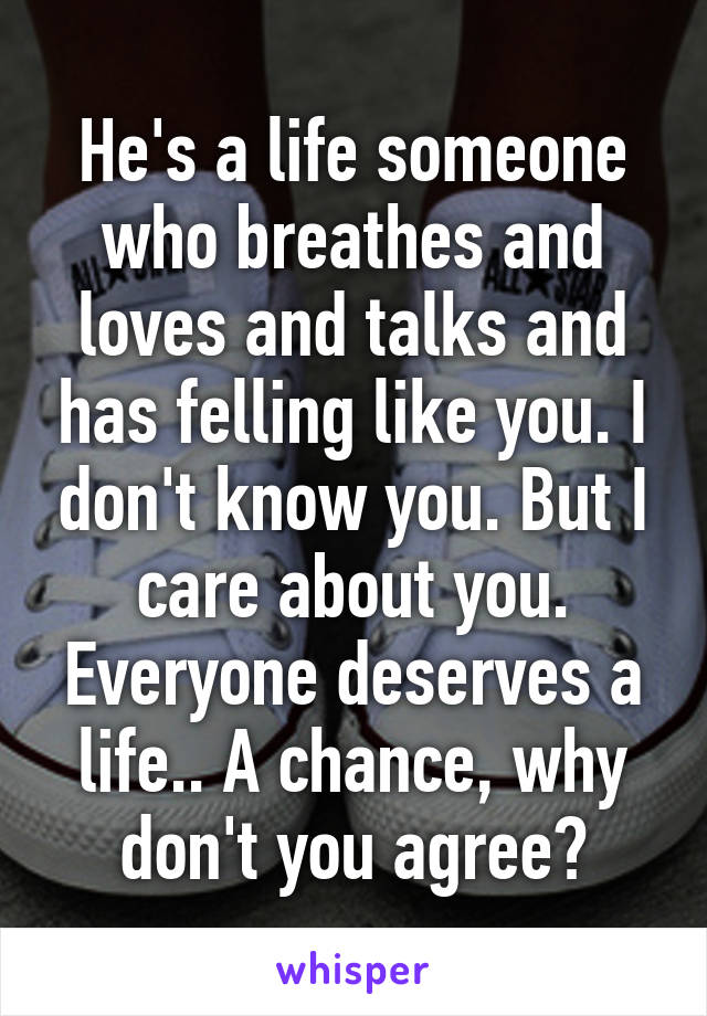 He's a life someone who breathes and loves and talks and has felling like you. I don't know you. But I care about you. Everyone deserves a life.. A chance, why don't you agree?