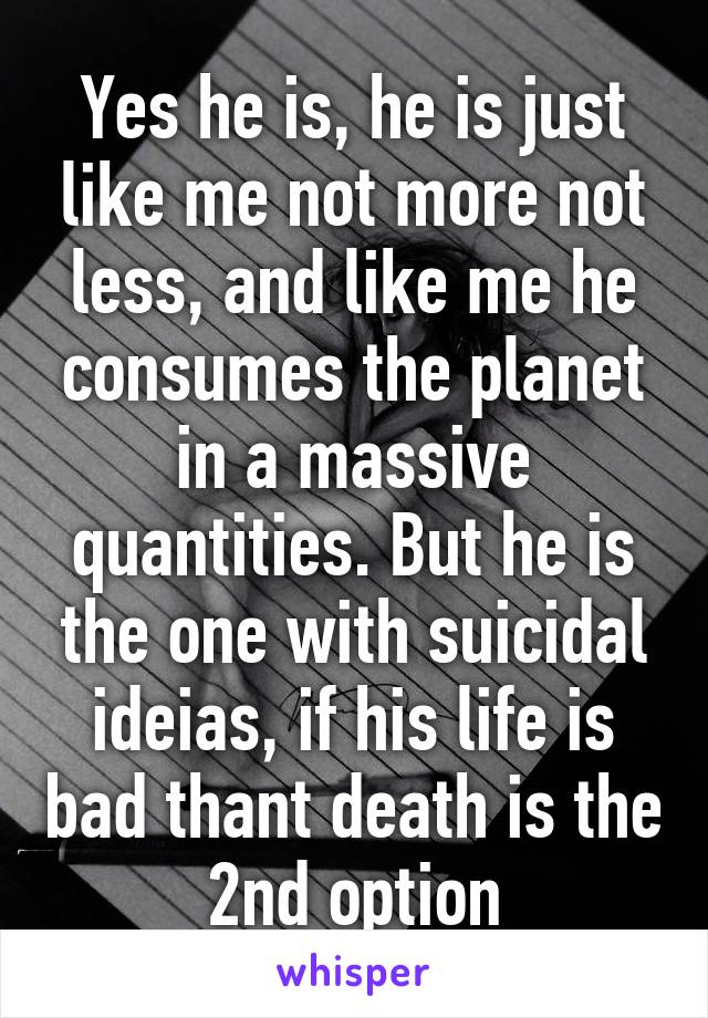 Yes he is, he is just like me not more not less, and like me he consumes the planet in a massive quantities. But he is the one with suicidal ideias, if his life is bad thant death is the 2nd option