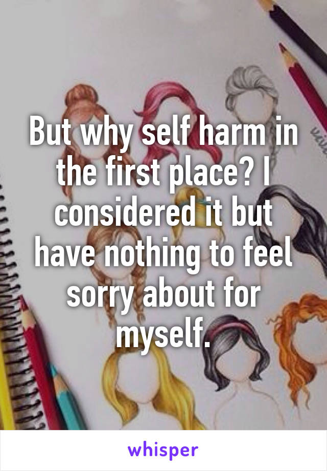 But why self harm in the first place? I considered it but have nothing to feel sorry about for myself.