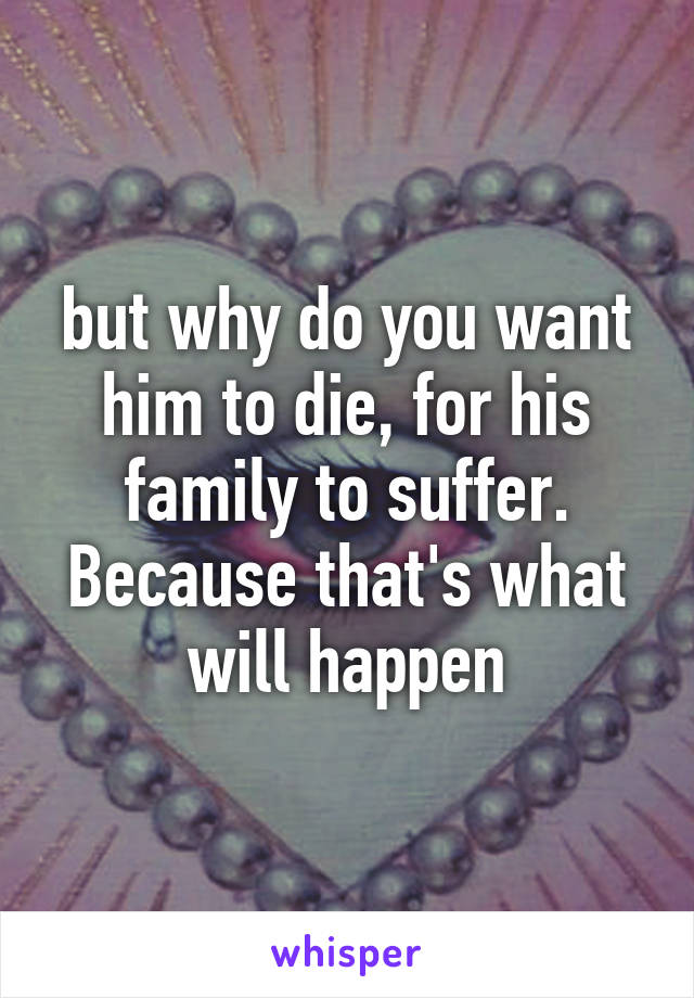 but why do you want him to die, for his family to suffer. Because that's what will happen