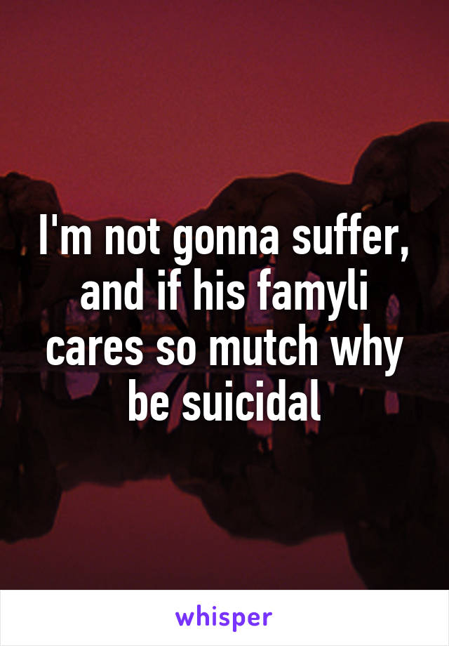 I'm not gonna suffer, and if his famyli cares so mutch why be suicidal