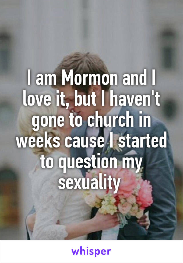 I am Mormon and I love it, but I haven't gone to church in weeks cause I started to question my sexuality 