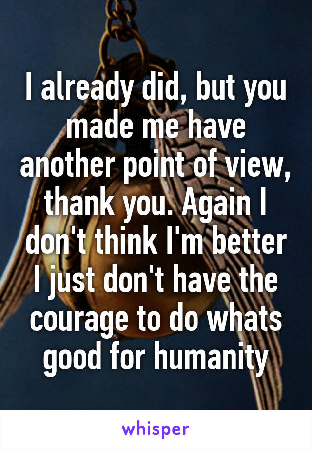 I already did, but you made me have another point of view, thank you. Again I don't think I'm better I just don't have the courage to do whats good for humanity