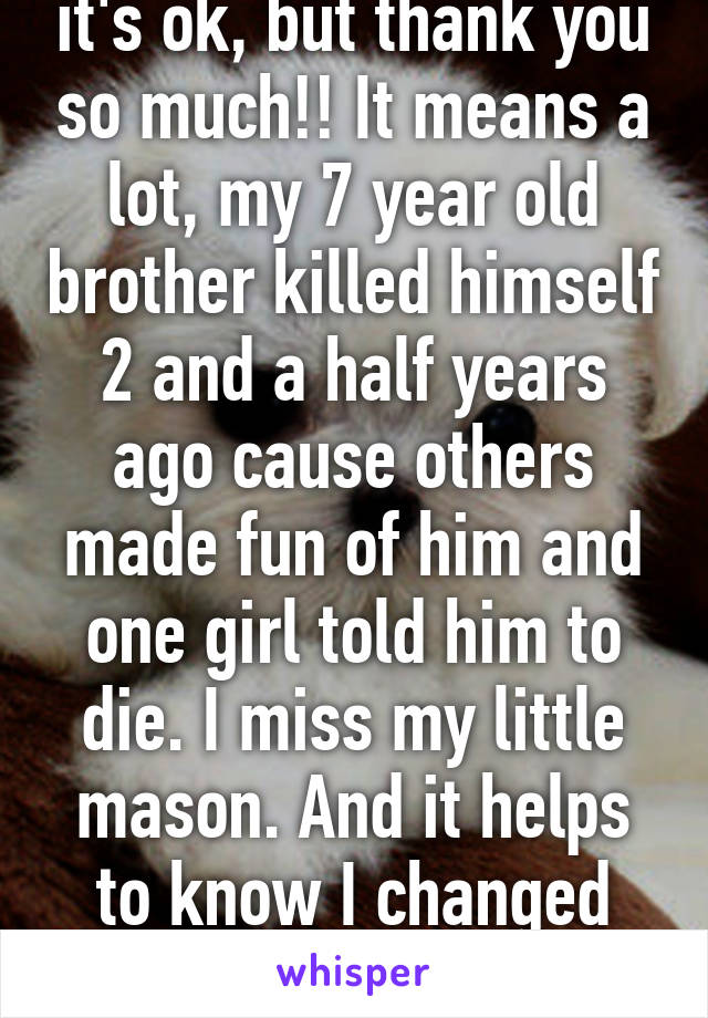 it's ok, but thank you so much!! It means a lot, my 7 year old brother killed himself 2 and a half years ago cause others made fun of him and one girl told him to die. I miss my little mason. And it helps to know I changed your perspective