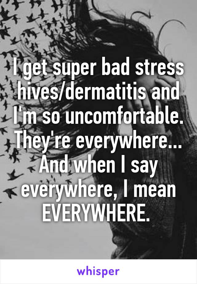 I get super bad stress hives/dermatitis and I'm so uncomfortable. They're everywhere... And when I say everywhere, I mean EVERYWHERE. 