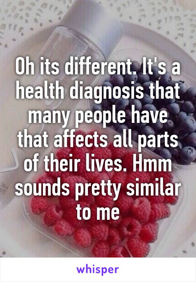 Oh its different. It's a health diagnosis that many people have that affects all parts of their lives. Hmm sounds pretty similar to me