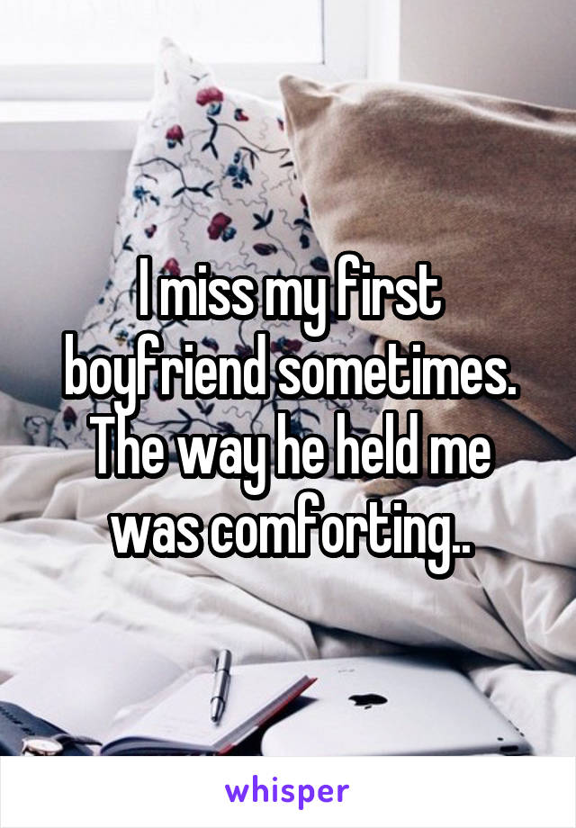I miss my first boyfriend sometimes. The way he held me was comforting..