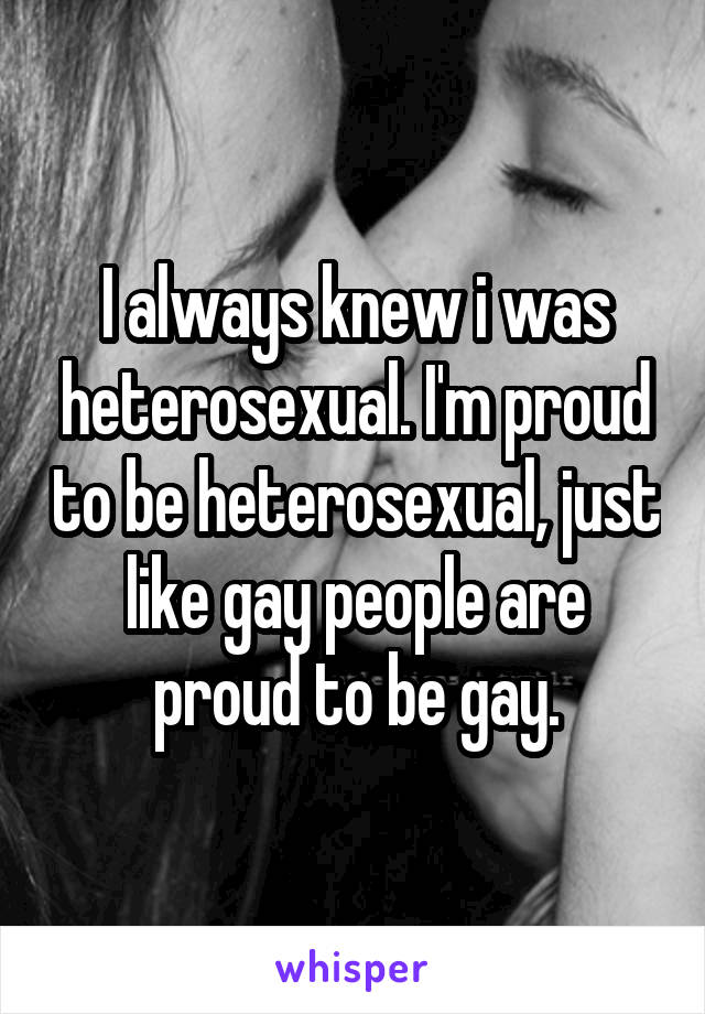 I always knew i was heterosexual. I'm proud to be heterosexual, just like gay people are proud to be gay.