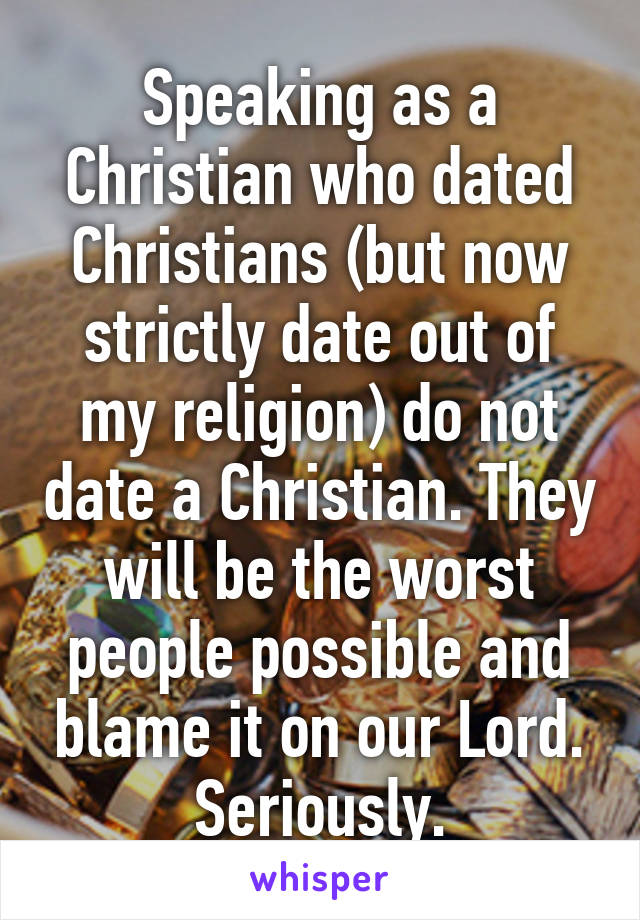 Speaking as a Christian who dated Christians (but now strictly date out of my religion) do not date a Christian. They will be the worst people possible and blame it on our Lord. Seriously.
