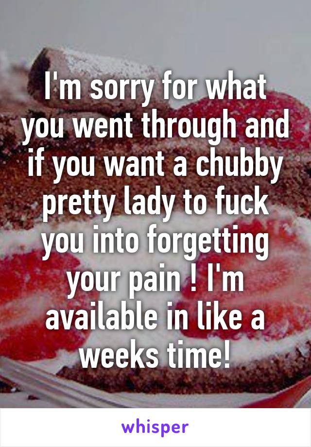 I'm sorry for what you went through and if you want a chubby pretty lady to fuck you into forgetting your pain ! I'm available in like a weeks time!