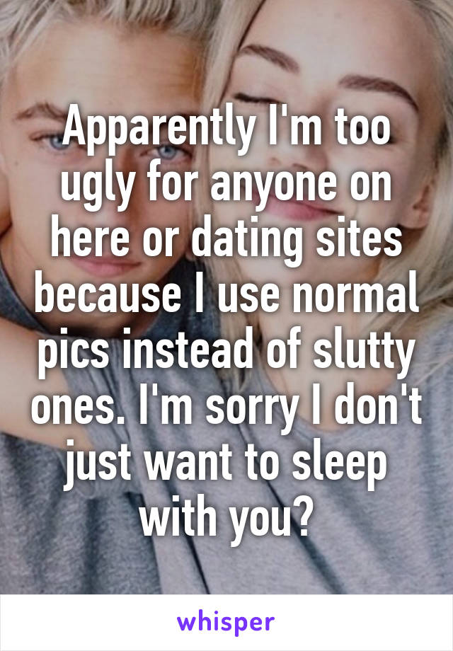 Apparently I'm too ugly for anyone on here or dating sites because I use normal pics instead of slutty ones. I'm sorry I don't just want to sleep with you?