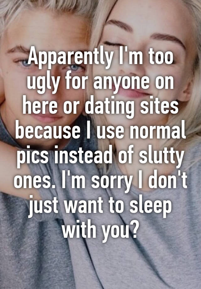 Apparently I'm too ugly for anyone on here or dating sites because I use normal pics instead of slutty ones. I'm sorry I don't just want to sleep with you?