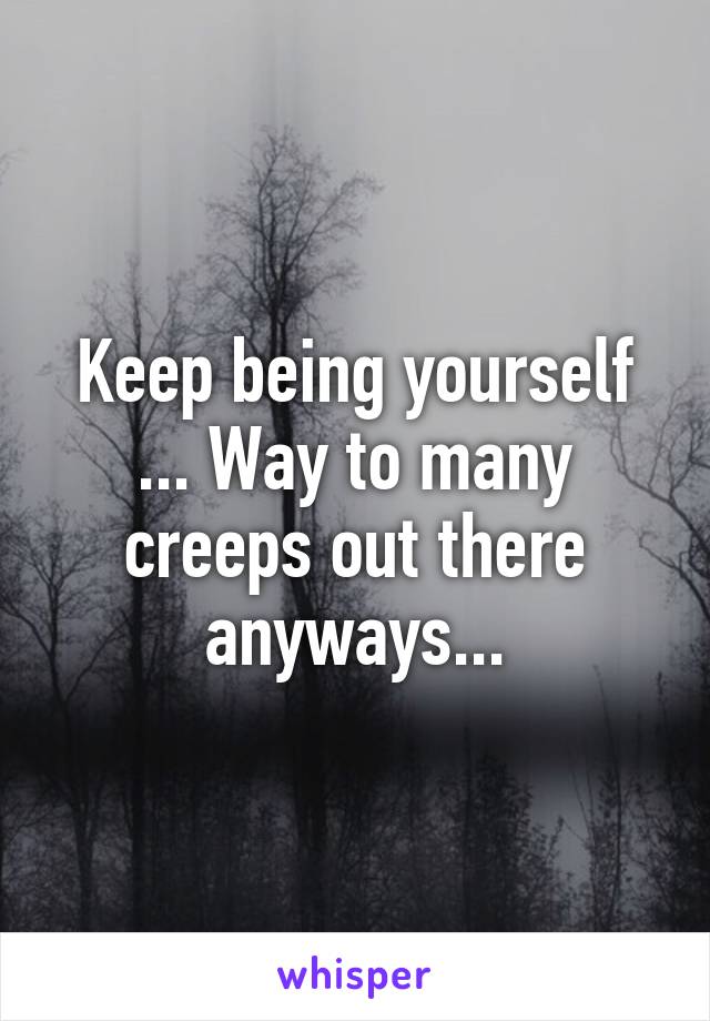 Keep being yourself ... Way to many creeps out there anyways...