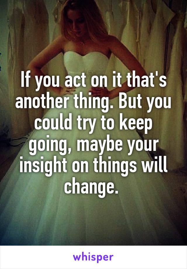 If you act on it that's another thing. But you could try to keep going, maybe your insight on things will change. 