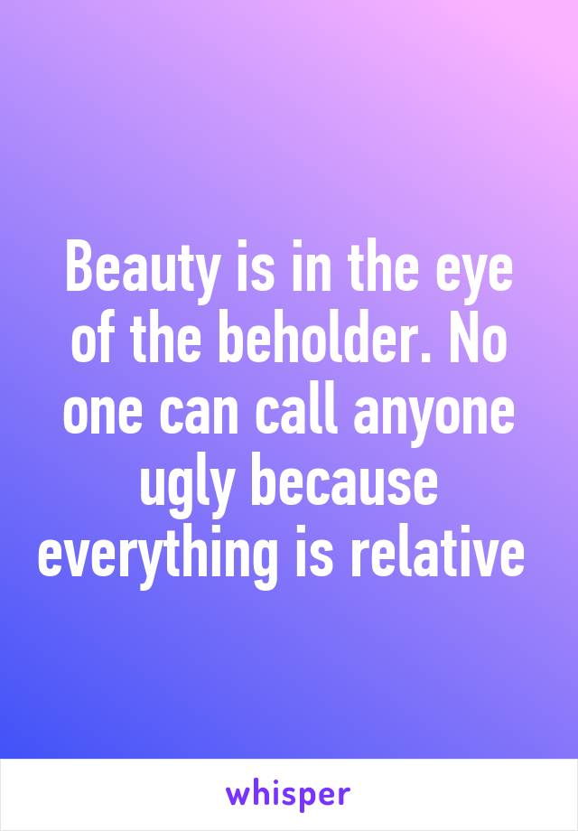 Beauty is in the eye of the beholder. No one can call anyone ugly because everything is relative 