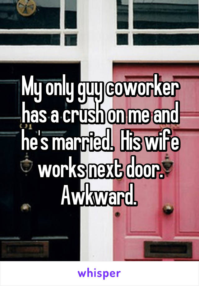 My only guy coworker has a crush on me and he's married.  His wife works next door. Awkward. 