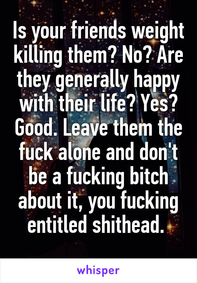 Is your friends weight killing them? No? Are they generally happy with their life? Yes? Good. Leave them the fuck alone and don't be a fucking bitch about it, you fucking entitled shithead. 
