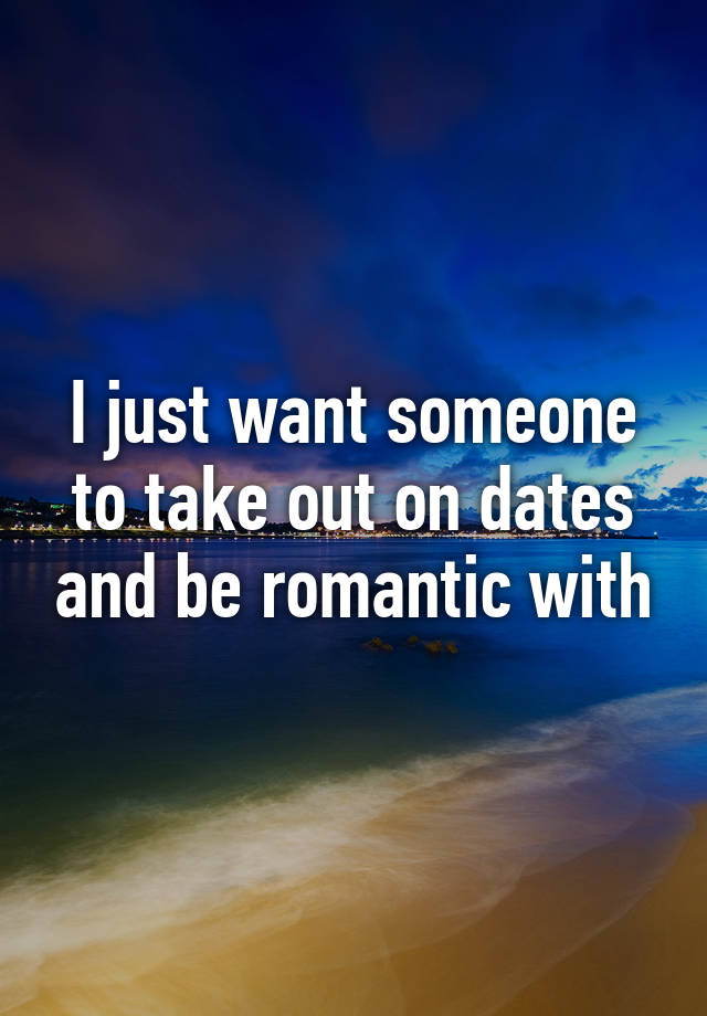 i-just-want-someone-to-take-out-on-dates-and-be-romantic-with