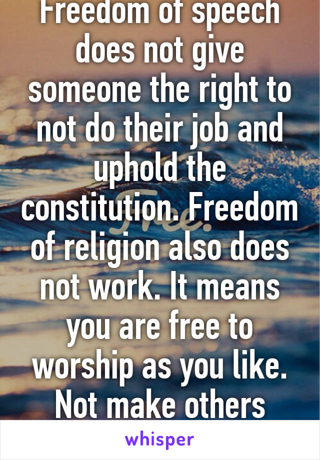 Freedom of speech does not give someone the right to not do their job and uphold the constitution. Freedom of religion also does not work. It means you are free to worship as you like. Not make others adhere to your rules.