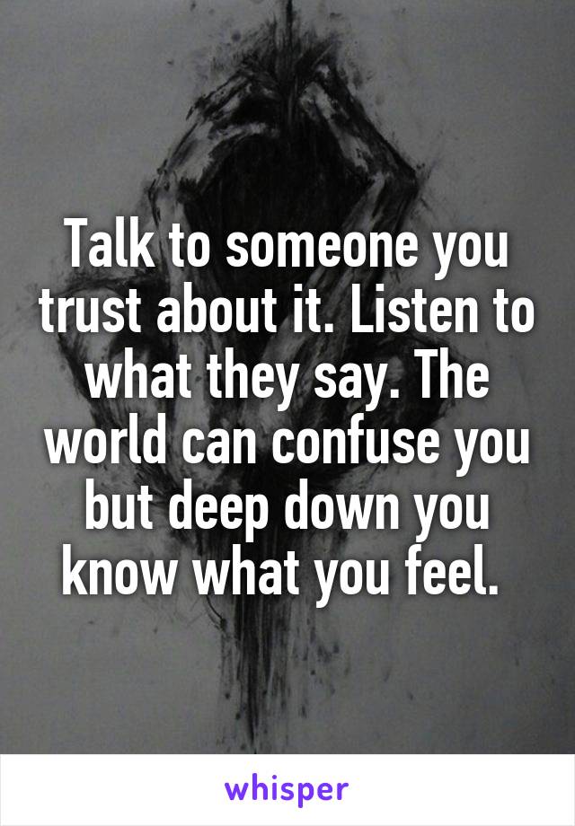 Talk to someone you trust about it. Listen to what they say. The world can confuse you but deep down you know what you feel. 