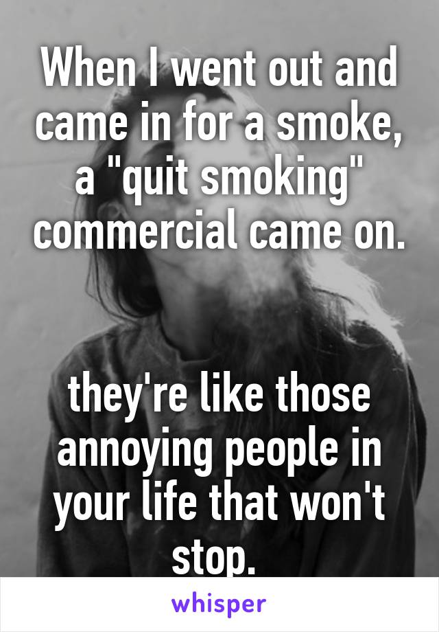 When I went out and came in for a smoke, a "quit smoking" commercial came on. 

they're like those annoying people in your life that won't stop. 