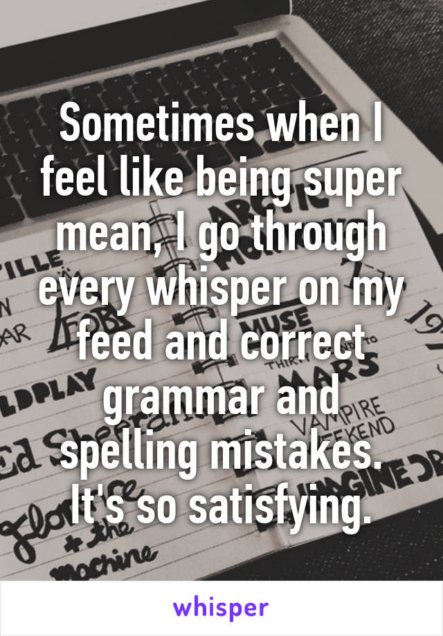 Sometimes when I feel like being super mean, I go through every whisper on my feed and correct grammar and spelling mistakes. It's so satisfying.