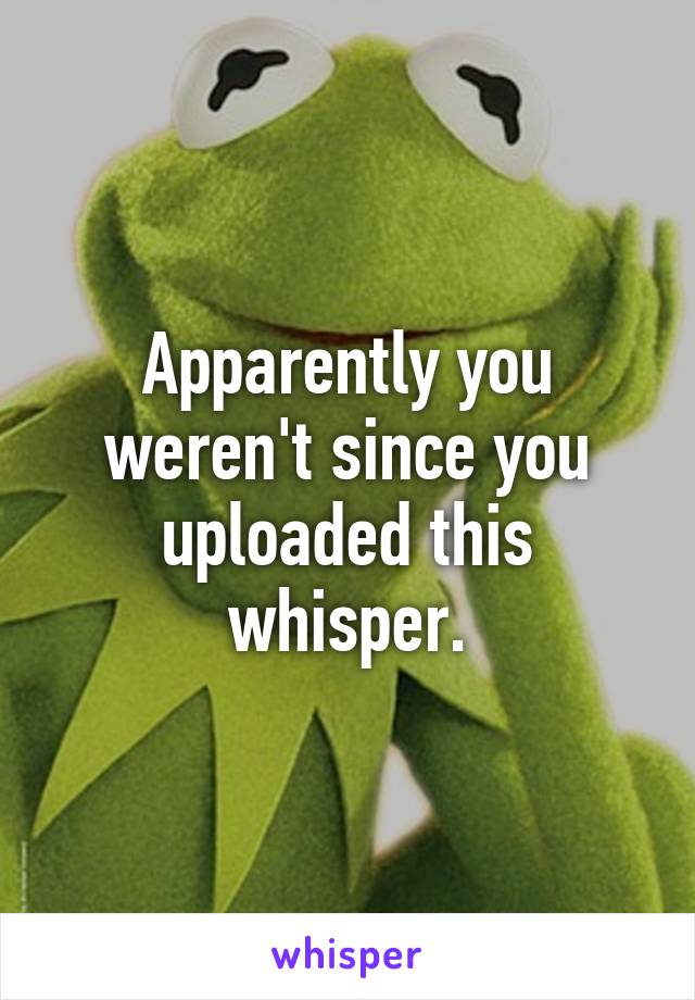 Apparently you weren't since you uploaded this whisper.