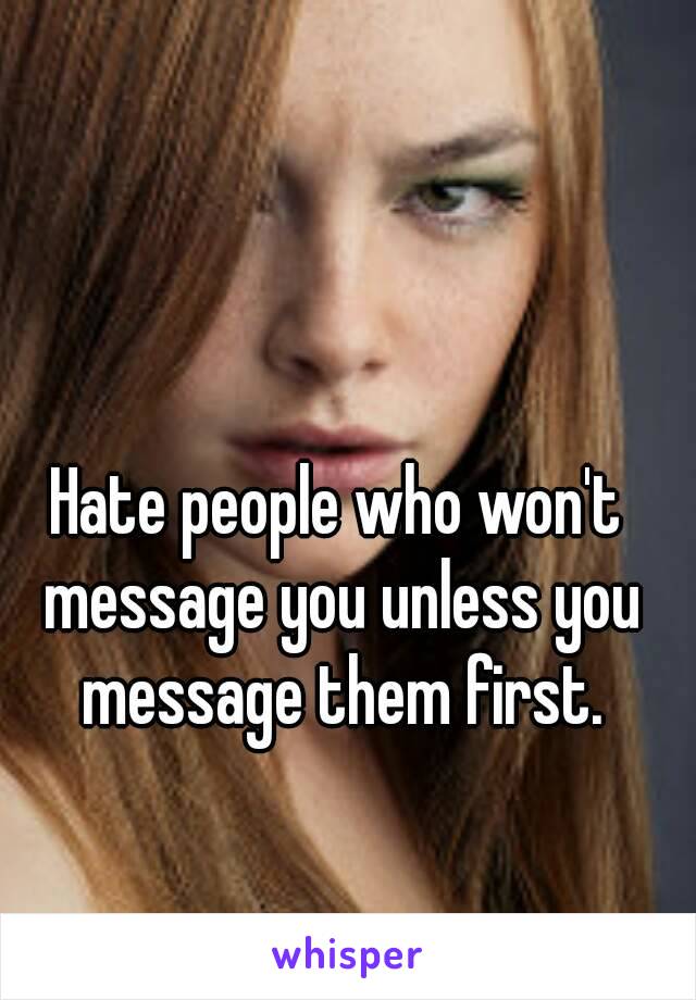 Hate people who won't message you unless you message them first.