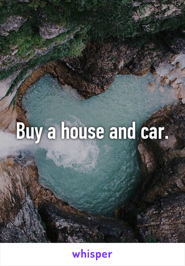 Buy a house and car.