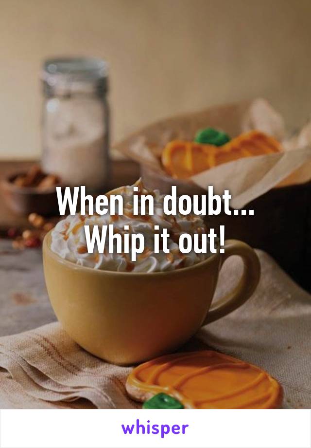 When in doubt...
Whip it out!