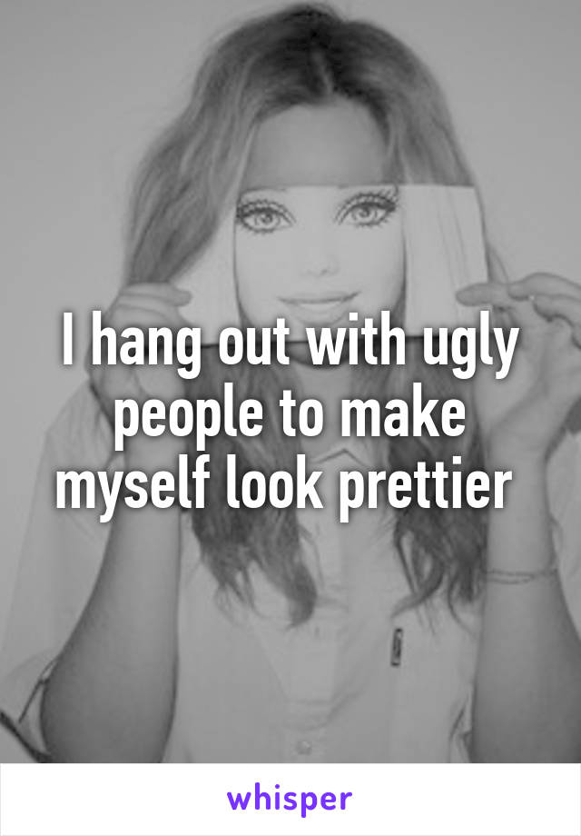 I hang out with ugly people to make myself look prettier 