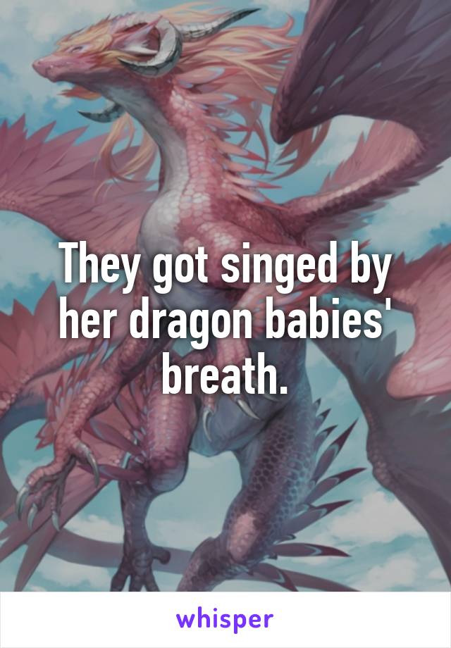 They got singed by her dragon babies' breath.