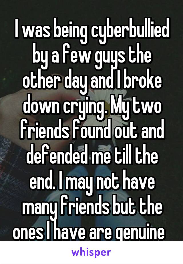 I was being cyberbullied by a few guys the other day and I broke down crying. My two friends found out and defended me till the end. I may not have many friends but the ones I have are genuine  