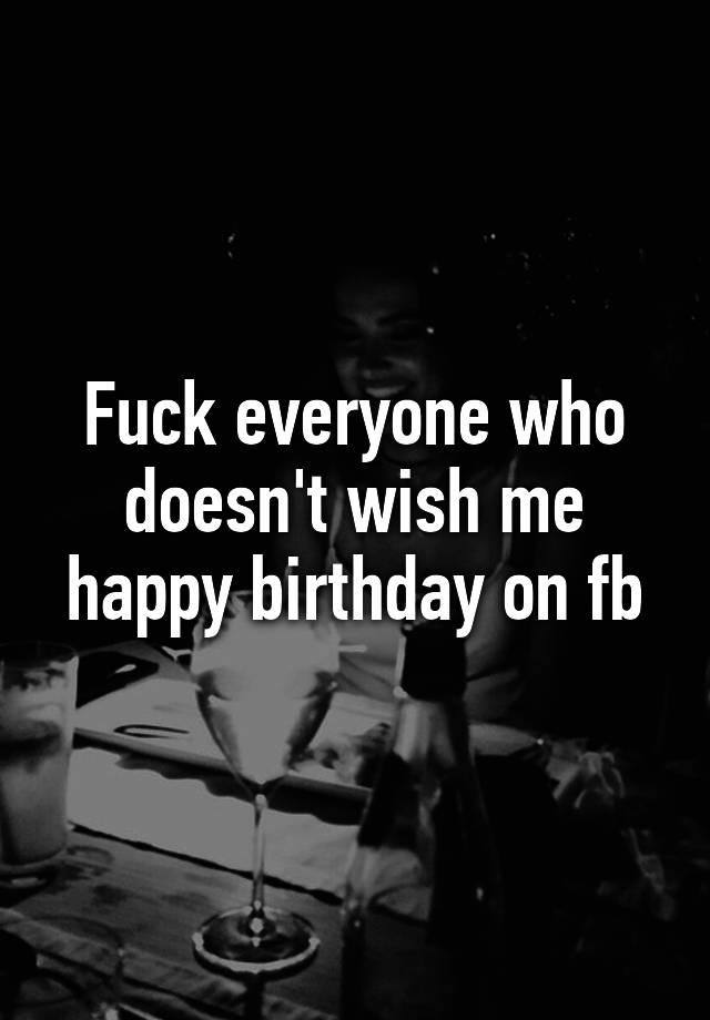Fuck Everyone Who Doesn T Wish Me Happy Birthday On Fb