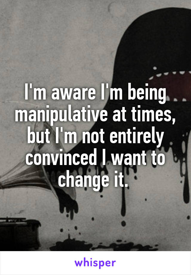 I'm aware I'm being manipulative at times, but I'm not entirely convinced I want to change it. 