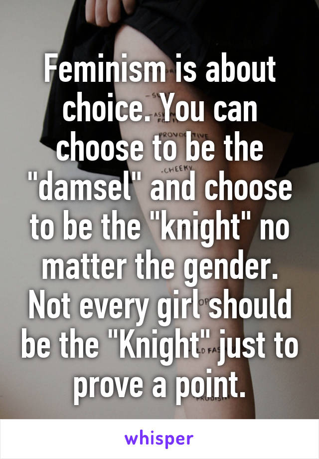 Feminism is about choice. You can choose to be the "damsel" and choose to be the "knight" no matter the gender. Not every girl should be the "Knight" just to prove a point.