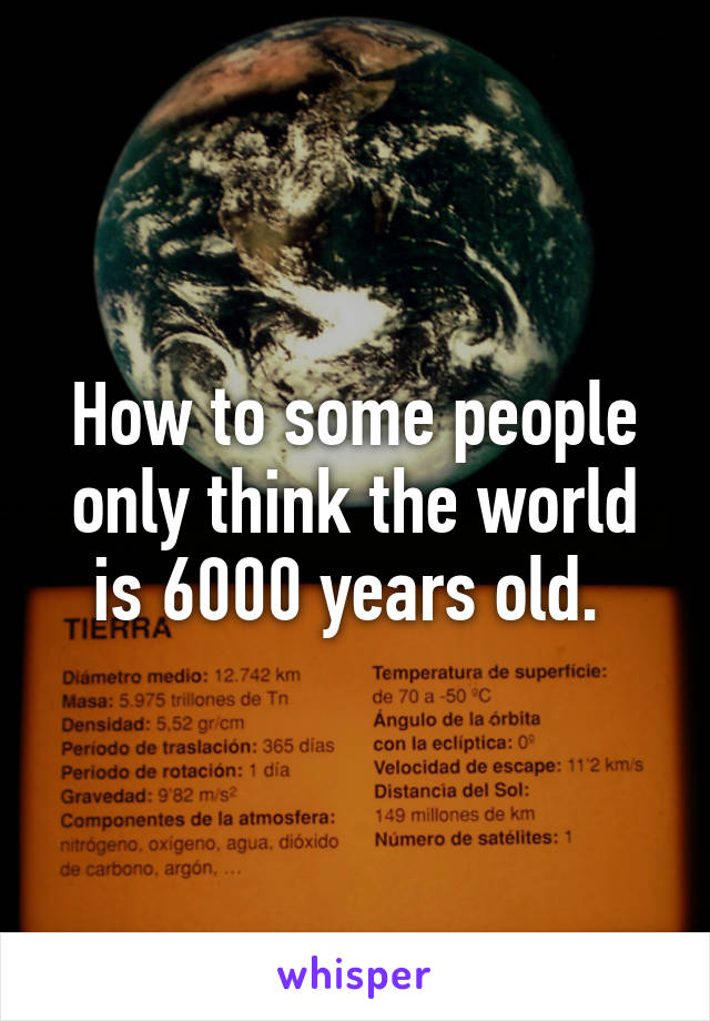 How to some people only think the world is 6000 years old. 