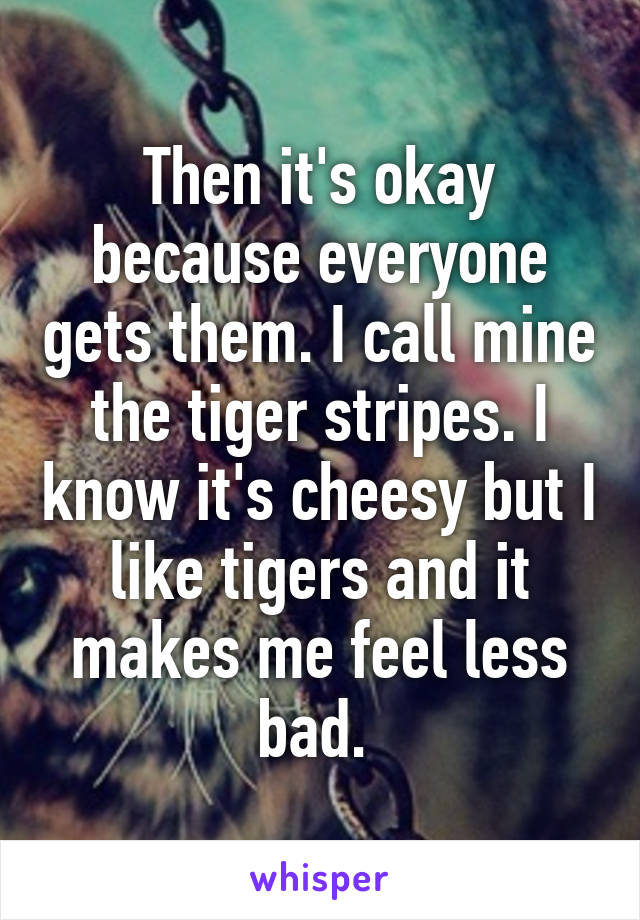 Then it's okay because everyone gets them. I call mine the tiger stripes. I know it's cheesy but I like tigers and it makes me feel less bad. 