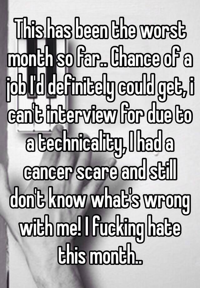 This has been the worst month so far.. Chance of a job I'd definitely could get, i can't interview for due to a technicality, I had a cancer scare and still don't know what's wrong with me! I fucking hate this month..