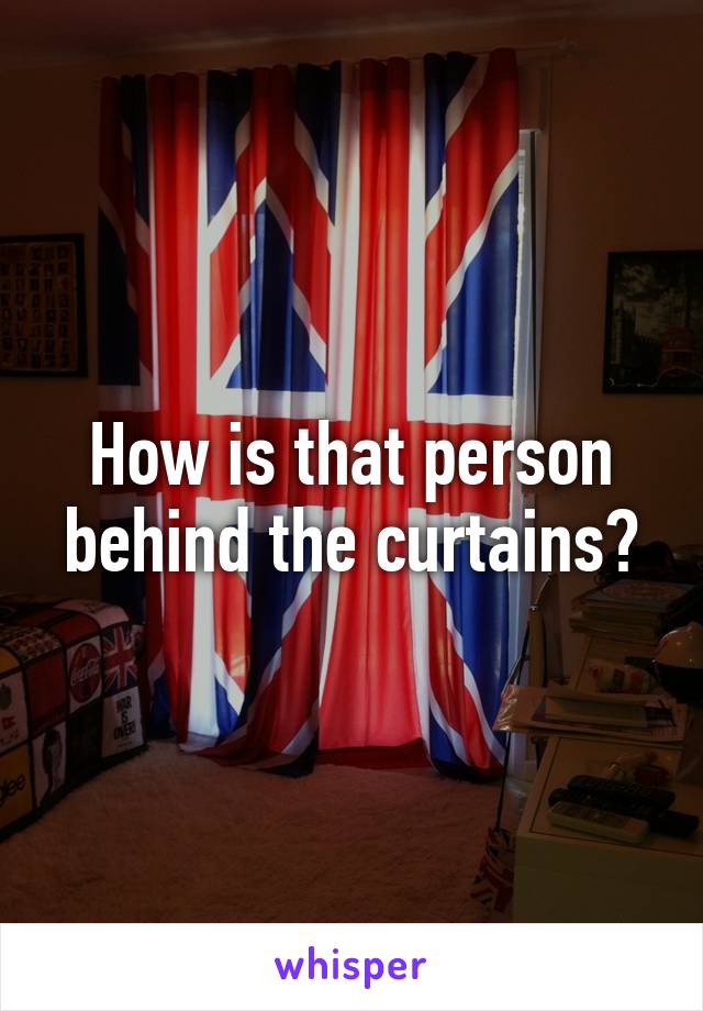 How is that person behind the curtains?