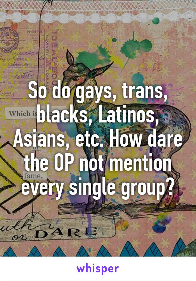 So do gays, trans, blacks, Latinos, Asians, etc. How dare the OP not mention every single group?