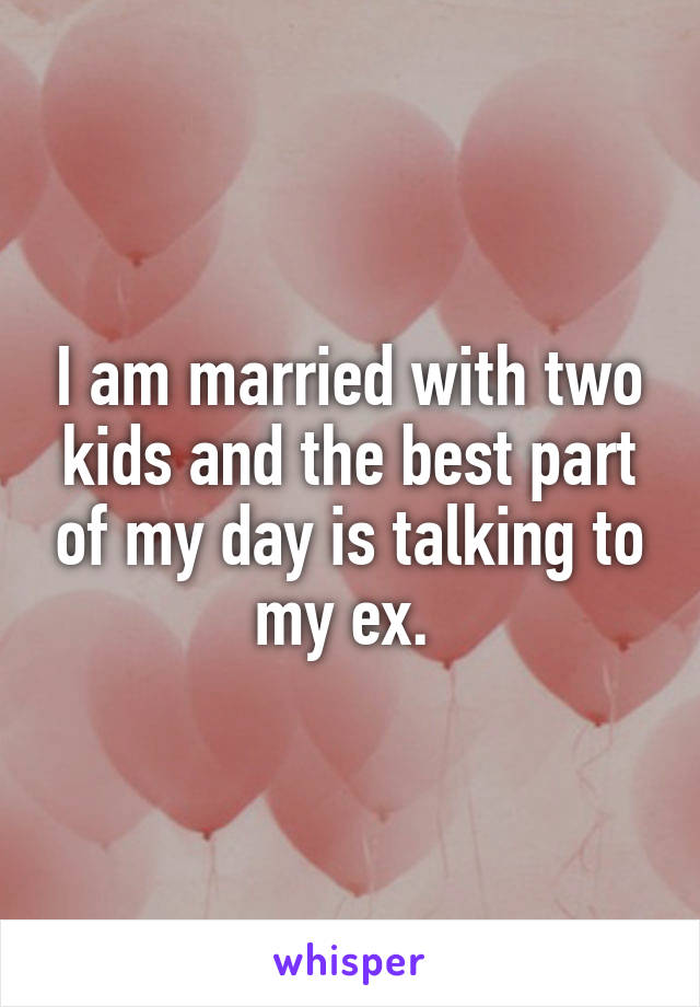 I am married with two kids and the best part of my day is talking to my ex. 
