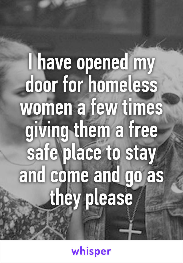 I have opened my door for homeless women a few times giving them a free safe place to stay and come and go as they please