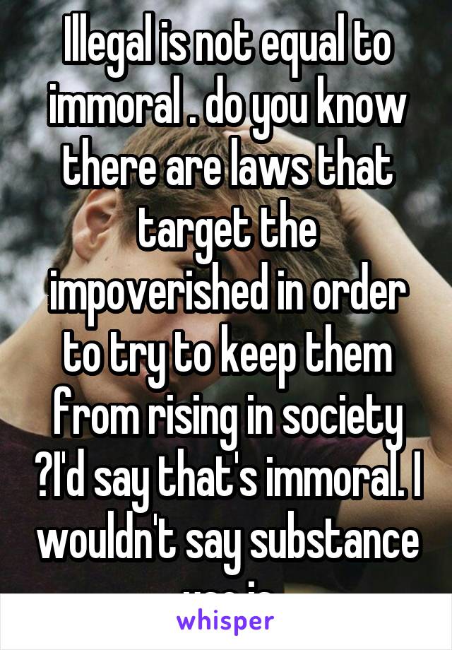 Illegal is not equal to immoral . do you know there are laws that target the impoverished in order to try to keep them from rising in society ?I'd say that's immoral. I wouldn't say substance use is