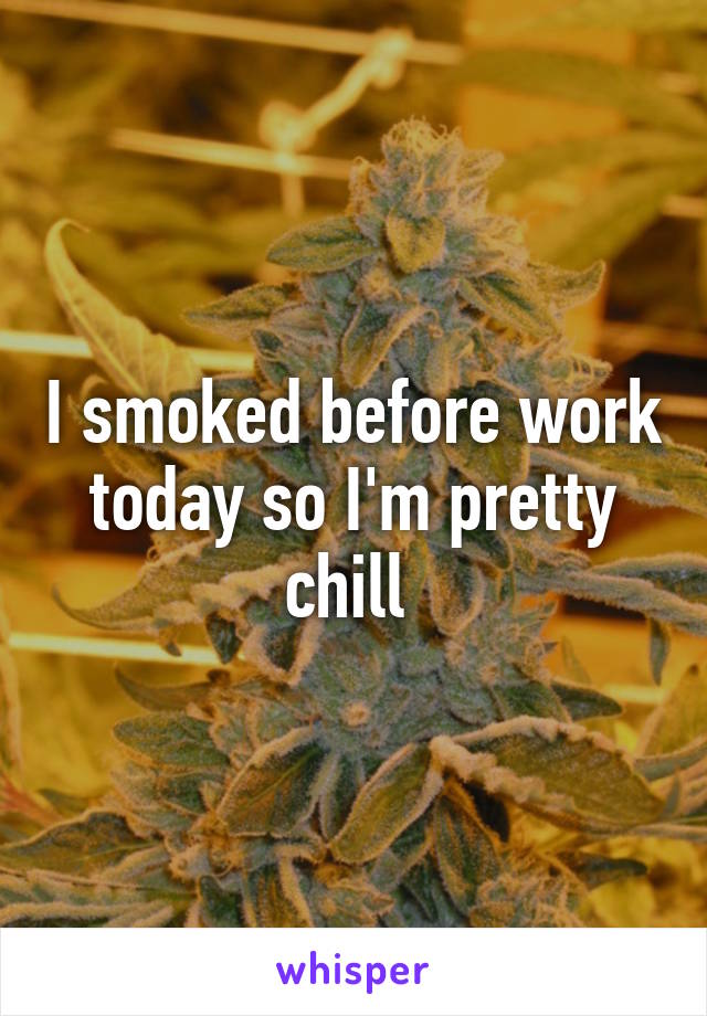 I smoked before work today so I'm pretty chill 