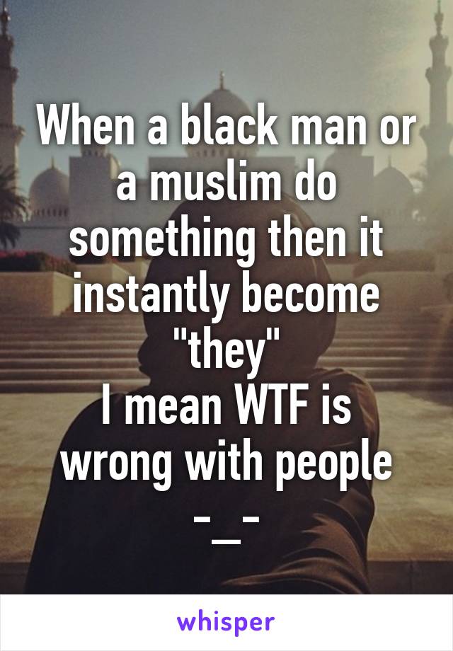 When a black man or a muslim do something then it instantly become "they"
I mean WTF is wrong with people -_-