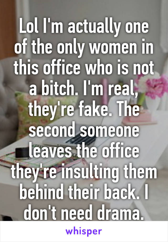 Lol I'm actually one of the only women in this office who is not a bitch. I'm real, they're fake. The second someone leaves the office they're insulting them behind their back. I don't need drama.