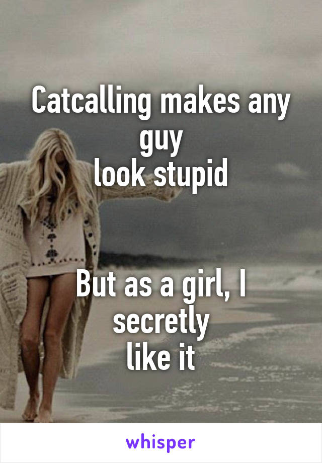 Catcalling makes any guy
look stupid


But as a girl, I secretly
like it
