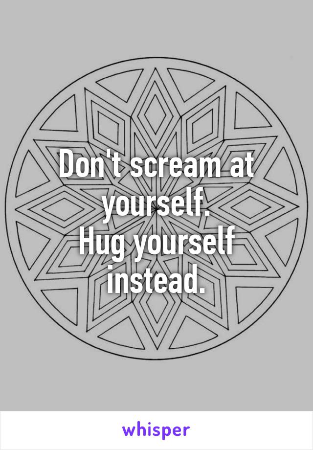 Don't scream at yourself.
Hug yourself instead.